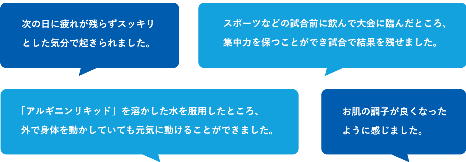 次の日に疲れが残らずスッキリとした気分で起きられました。スポーツなどの試合前に飲んで大会に臨んだところ、集中力を保つことができ試合で結果を残せました。「アルギニンリキッド」を溶かした水を服用したところ、外で身体を動かしていても元気に動けることができました。お肌の調子が良くなったように感じました。