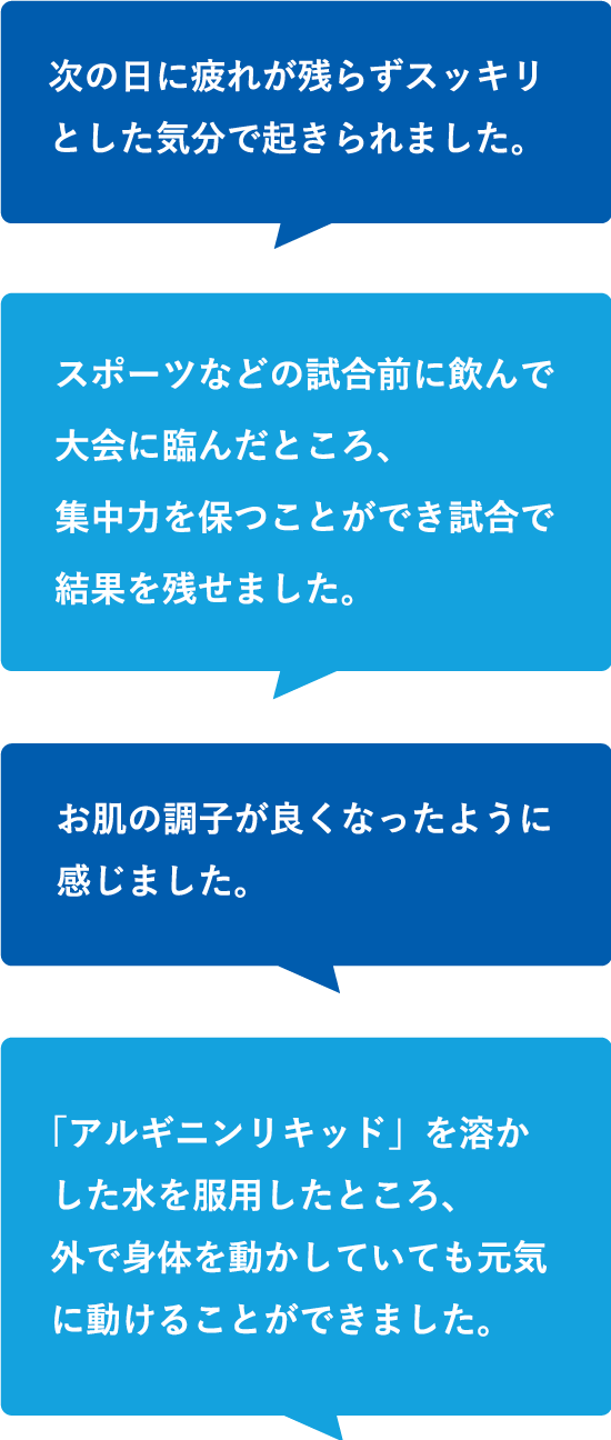 次の日に疲れが残らずスッキリとした気分で起きられました。スポーツなどの試合前に飲んで大会に臨んだところ、集中力を保つことができ試合で結果を残せました。「アルギニンリキッド」を溶かした水を服用したところ、外で身体を動かしていても元気に動けることができました。お肌の調子が良くなったように感じました。